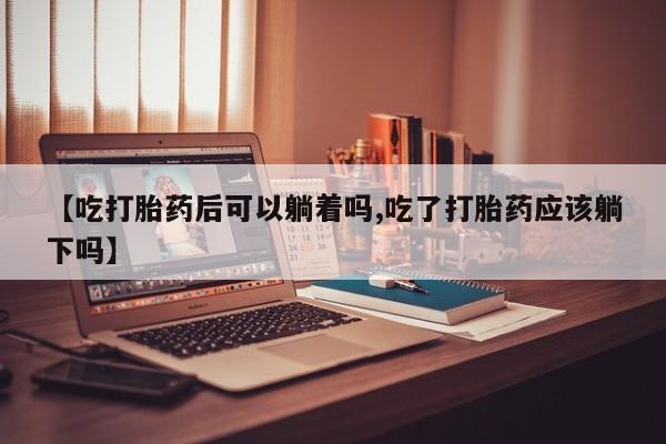 买流产药的联系方式【吃打胎药后可以躺着吗,吃了打胎药应该躺下吗】