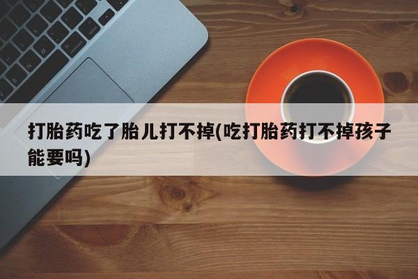 买流产药的联系方式打胎药吃了胎儿打不掉(吃打胎药打不掉孩子能要吗)
