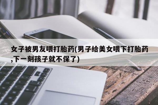 买流产药的联系方式女子被男友喂打胎药(男子给美女喂下打胎药,下一刻孩子就不保了)