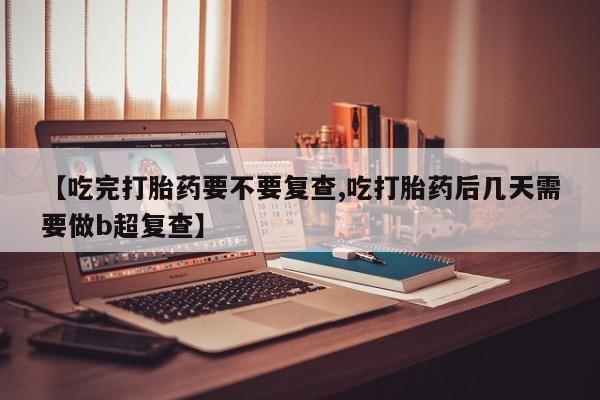 买流产药的联系方式【吃完打胎药要不要复查,吃打胎药后几天需要做b超复查】