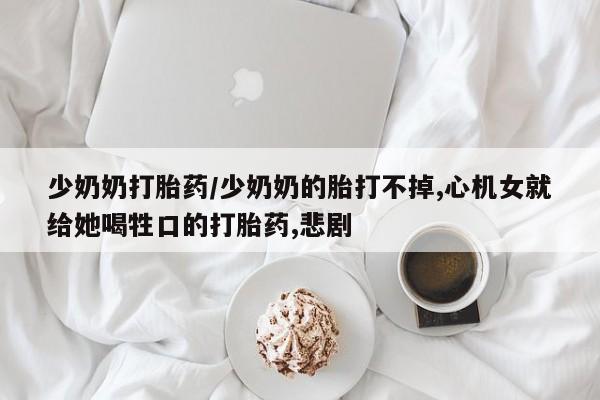 买流产药的联系方式少奶奶打胎药/少奶奶的胎打不掉,心机女就给她喝牲口的打胎药,悲剧