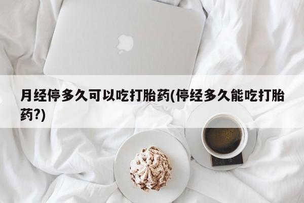 买流产药的联系方式月经停多久可以吃打胎药(停经多久能吃打胎药?)