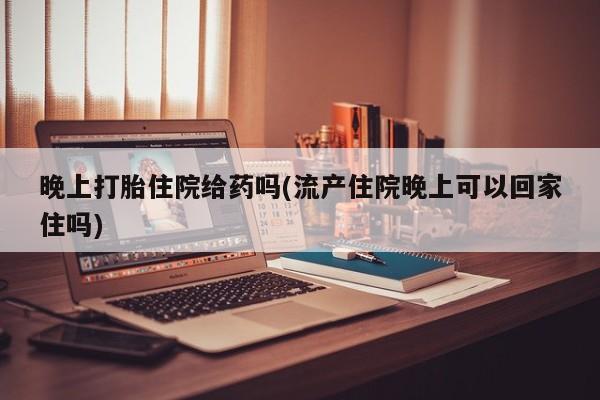 买流产药的联系方式晚上打胎住院给药吗(流产住院晚上可以回家住吗)