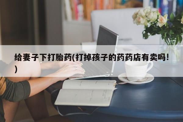 买流产药的联系方式给妻子下打胎药(打掉孩子的药药店有卖吗!)