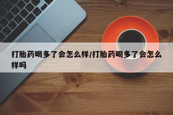 买流产药的联系方式打胎药喝多了会怎么样/打胎药喝多了会怎么样吗