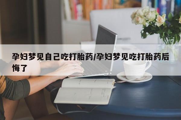 买流产药的联系方式孕妇梦见自己吃打胎药/孕妇梦见吃打胎药后悔了