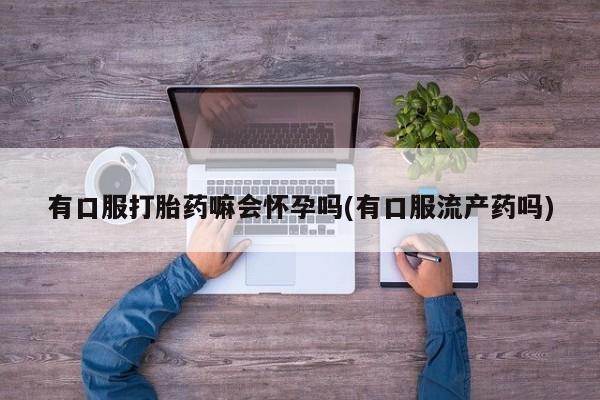 买流产药的联系方式有口服打胎药嘛会怀孕吗(有口服流产药吗)