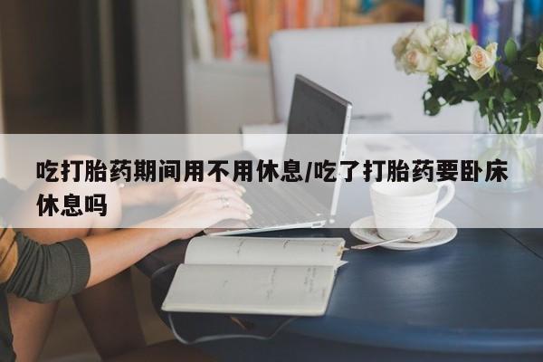 买流产药的联系方式吃打胎药期间用不用休息/吃了打胎药要卧床休息吗