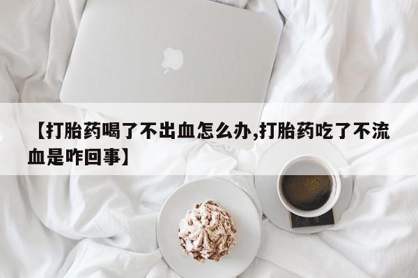买流产药的联系方式【打胎药喝了不出血怎么办,打胎药吃了不流血是咋回事】
