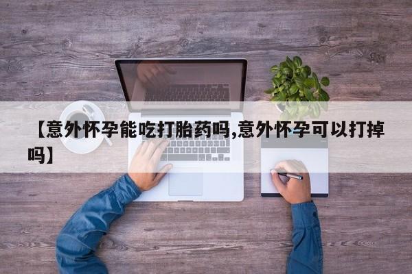 买流产药的联系方式【意外怀孕能吃打胎药吗,意外怀孕可以打掉吗】