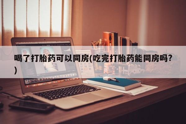 买流产药的联系方式喝了打胎药可以同房(吃完打胎药能同房吗?)