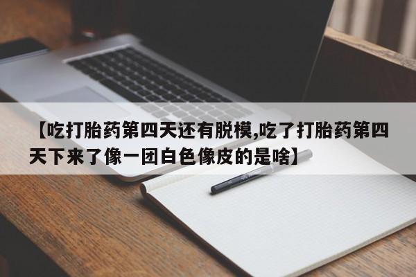 买流产药的联系方式【吃打胎药第四天还有脱模,吃了打胎药第四天下来了像一团白色像皮的是啥】