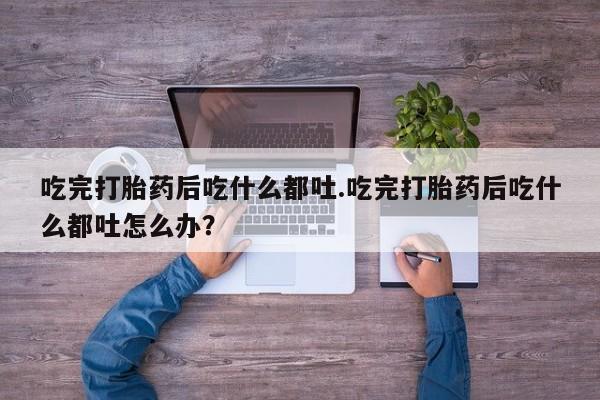 买流产药的联系方式吃完打胎药后吃什么都吐.吃完打胎药后吃什么都吐怎么办？