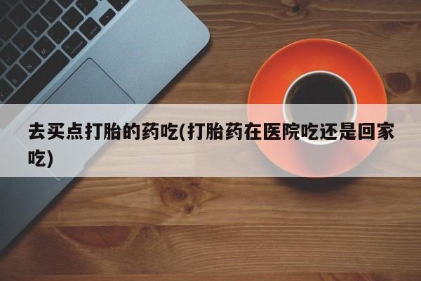 买流产药的联系方式去买点打胎的药吃(打胎药在医院吃还是回家吃)