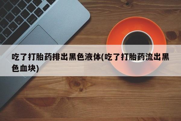 买流产药的联系方式吃了打胎药排出黑色液体(吃了打胎药流出黑色血块)