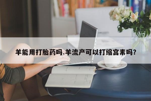 买流产药的联系方式羊能用打胎药吗.羊流产可以打缩宫素吗？
