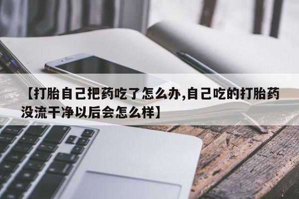 买流产药的联系方式【打胎自己把药吃了怎么办,自己吃的打胎药没流干净以后会怎么样】