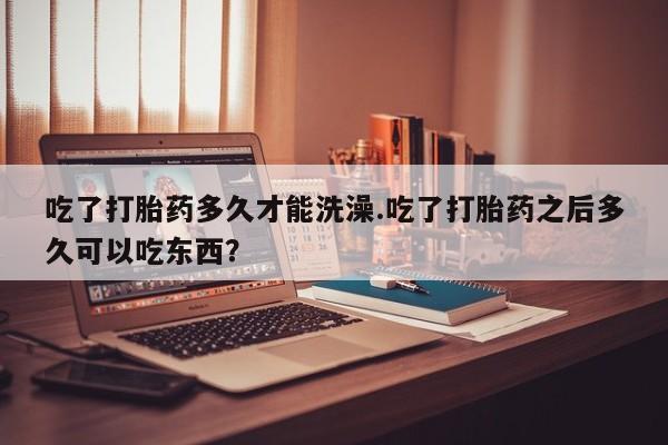 买流产药的联系方式吃了打胎药多久才能洗澡.吃了打胎药之后多久可以吃东西？
