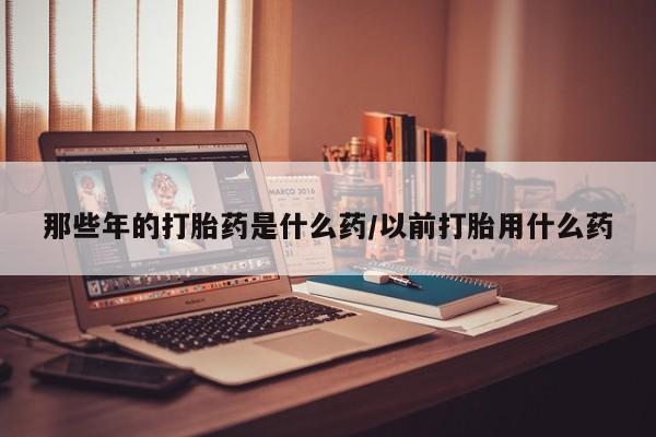 买流产药的联系方式那些年的打胎药是什么药/以前打胎用什么药