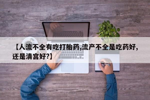 买流产药的联系方式【人流不全有吃打胎药,流产不全是吃药好,还是清宫好?】