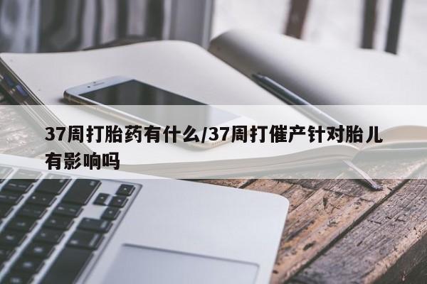 买流产药的联系方式37周打胎药有什么/37周打催产针对胎儿有影响吗