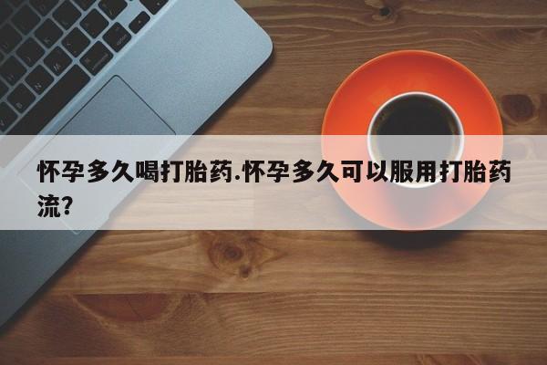 买流产药的联系方式怀孕多久喝打胎药.怀孕多久可以服用打胎药流？