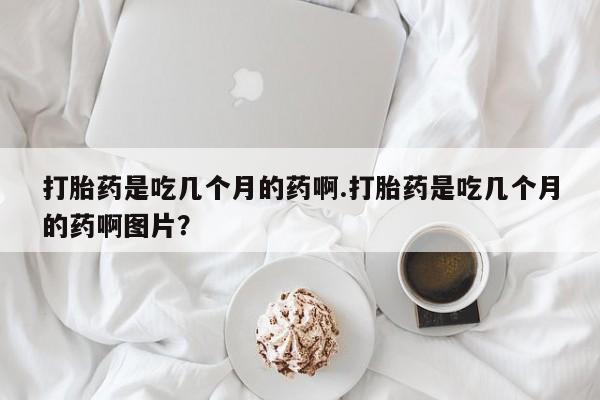 买流产药的联系方式打胎药是吃几个月的药啊.打胎药是吃几个月的药啊图片？