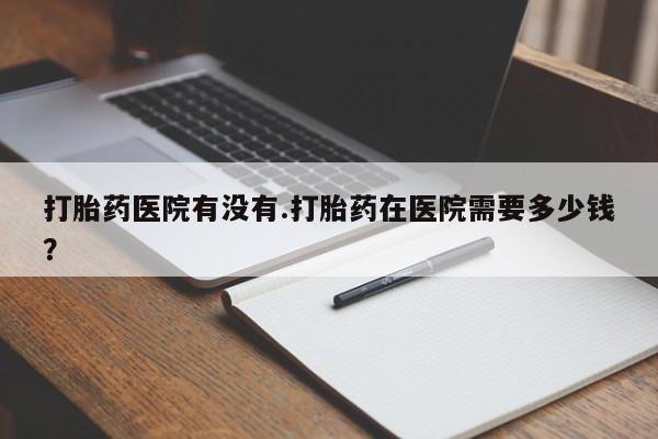 买流产药的联系方式打胎药医院有没有.打胎药在医院需要多少钱？