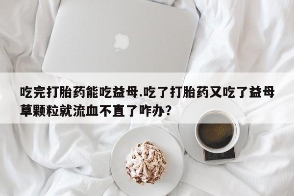 买流产药的联系方式吃完打胎药能吃益母.吃了打胎药又吃了益母草颗粒就流血不直了咋办？