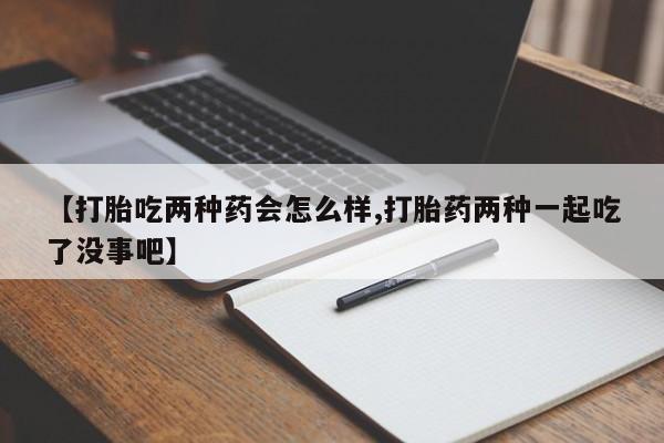 买流产药的联系方式【打胎吃两种药会怎么样,打胎药两种一起吃了没事吧】