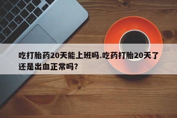 买流产药的联系方式吃打胎药20天能上班吗.吃药打胎20天了还是出血正常吗？