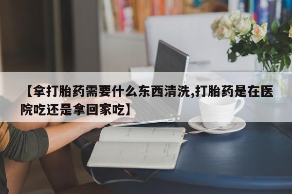 买流产药的联系方式【拿打胎药需要什么东西清洗,打胎药是在医院吃还是拿回家吃】