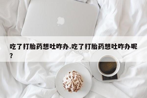 买流产药的联系方式吃了打胎药想吐咋办.吃了打胎药想吐咋办呢？