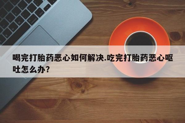 买流产药的联系方式喝完打胎药恶心如何解决.吃完打胎药恶心呕吐怎么办？
