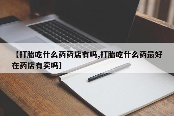买流产药的联系方式【打胎吃什么药药店有吗,打胎吃什么药最好在药店有卖吗】