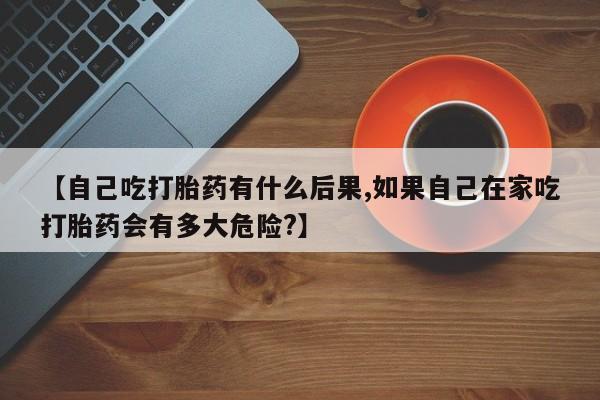 买流产药的联系方式【自己吃打胎药有什么后果,如果自己在家吃打胎药会有多大危险?】