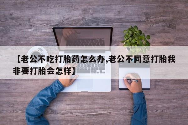 买流产药的联系方式【老公不吃打胎药怎么办,老公不同意打胎我非要打胎会怎样】