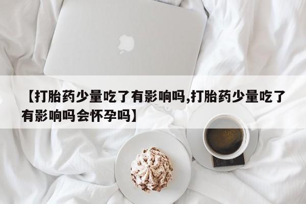 买流产药的联系方式【打胎药少量吃了有影响吗,打胎药少量吃了有影响吗会怀孕吗】