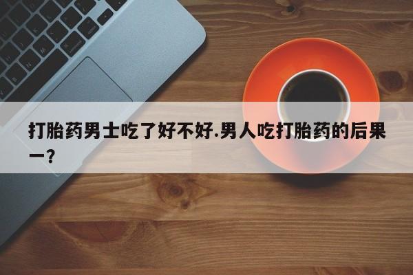 买流产药的联系方式打胎药男士吃了好不好.男人吃打胎药的后果一？
