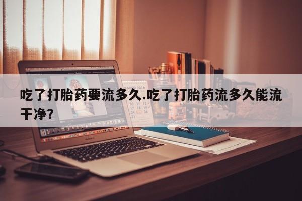 买流产药的联系方式吃了打胎药要流多久.吃了打胎药流多久能流干净？