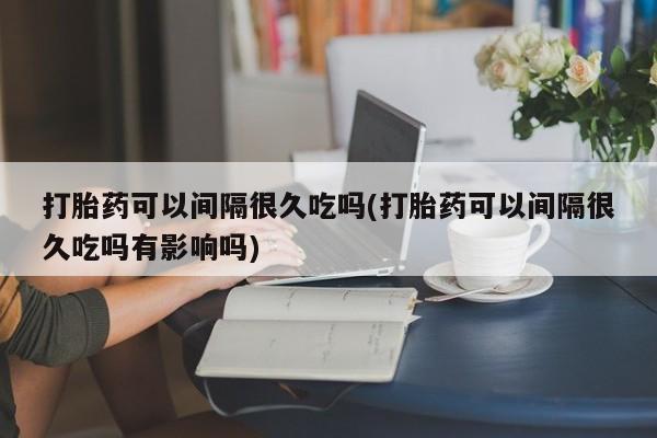 买流产药的联系方式打胎药可以间隔很久吃吗(打胎药可以间隔很久吃吗有影响吗)