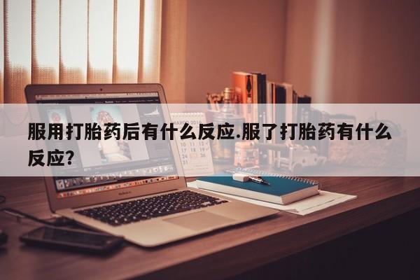 买流产药的联系方式服用打胎药后有什么反应.服了打胎药有什么反应？