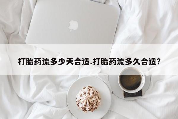 买流产药的联系方式打胎药流多少天合适.打胎药流多久合适？