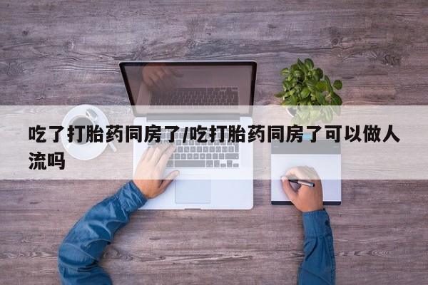 买流产药的联系方式吃了打胎药同房了/吃打胎药同房了可以做人流吗