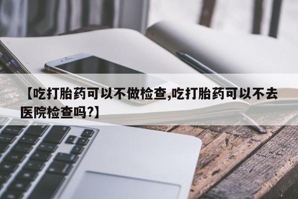 买流产药的联系方式【吃打胎药可以不做检查,吃打胎药可以不去医院检查吗?】