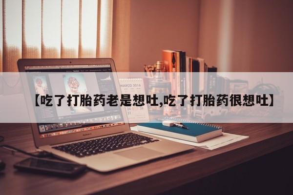买流产药的联系方式【吃了打胎药老是想吐,吃了打胎药很想吐】