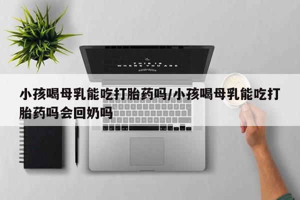 买流产药的联系方式小孩喝母乳能吃打胎药吗/小孩喝母乳能吃打胎药吗会回奶吗