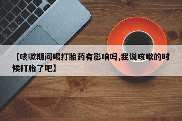 买流产药的联系方式【咳嗽期间喝打胎药有影响吗,我说咳嗽的时候打胎了吧】