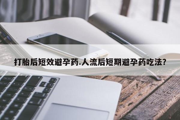 买流产药的联系方式打胎后短效避孕药.人流后短期避孕药吃法？