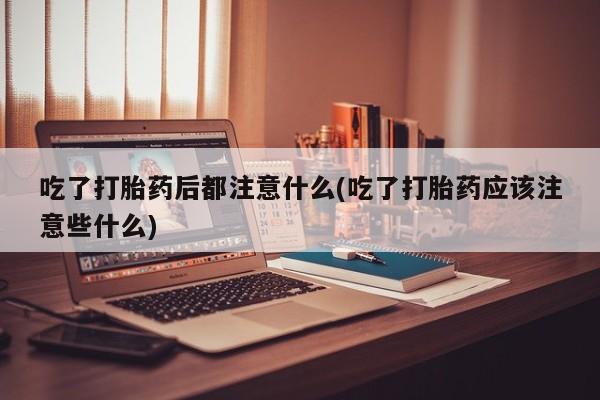 买流产药的联系方式吃了打胎药后都注意什么(吃了打胎药应该注意些什么)